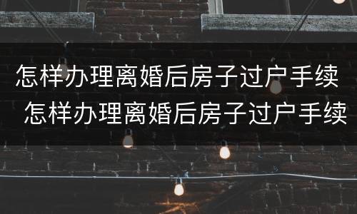 怎样办理离婚后房子过户手续 怎样办理离婚后房子过户手续和费用