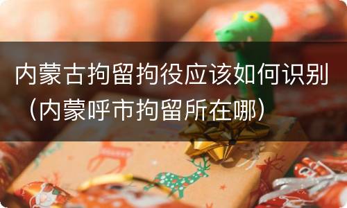 内蒙古拘留拘役应该如何识别（内蒙呼市拘留所在哪）