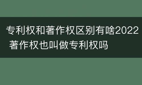 专利权和著作权区别有啥2022 著作权也叫做专利权吗