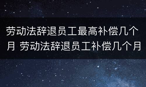 劳动法辞退员工最高补偿几个月 劳动法辞退员工补偿几个月工资