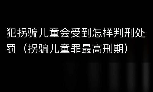 犯拐骗儿童会受到怎样判刑处罚（拐骗儿童罪最高刑期）
