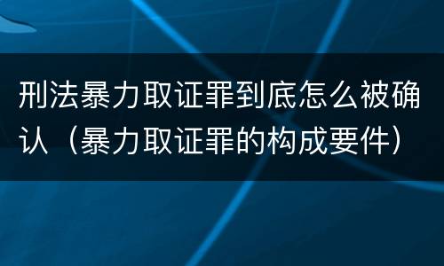 刑法暴力取证罪到底怎么被确认（暴力取证罪的构成要件）