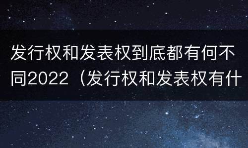 发行权和发表权到底都有何不同2022（发行权和发表权有什么区别）