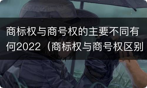 商标权与商号权的主要不同有何2022（商标权与商号权区别）