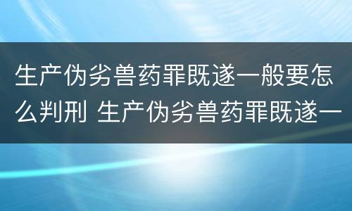 生产伪劣兽药罪既遂一般要怎么判刑 生产伪劣兽药罪既遂一般要怎么判刑呢