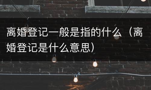 离婚登记一般是指的什么（离婚登记是什么意思）