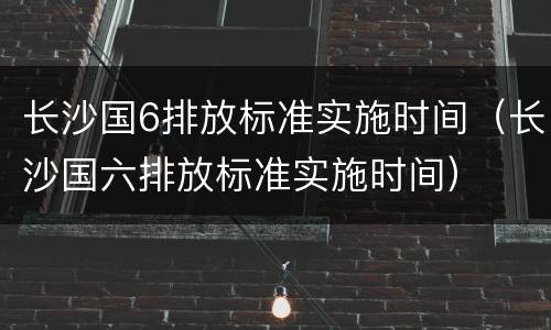 长沙国6排放标准实施时间（长沙国六排放标准实施时间）