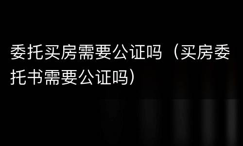 委托买房需要公证吗（买房委托书需要公证吗）