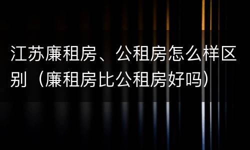 江苏廉租房、公租房怎么样区别（廉租房比公租房好吗）