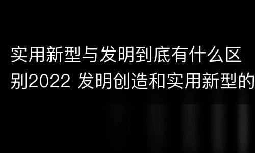 实用新型与发明到底有什么区别2022 发明创造和实用新型的区别