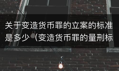 关于变造货币罪的立案的标准是多少（变造货币罪的量刑标准）