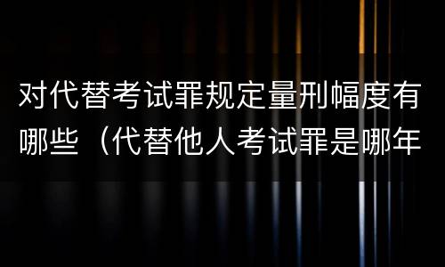 对代替考试罪规定量刑幅度有哪些（代替他人考试罪是哪年规定）