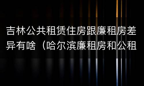 吉林公共租赁住房跟廉租房差异有啥（哈尔滨廉租房和公租房有什么区别）