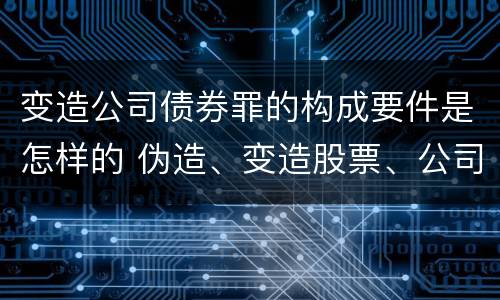 变造公司债券罪的构成要件是怎样的 伪造、变造股票、公司、企业债券罪