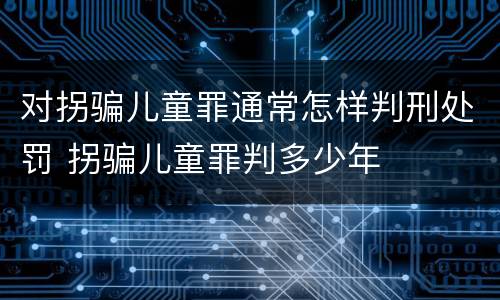 对拐骗儿童罪通常怎样判刑处罚 拐骗儿童罪判多少年