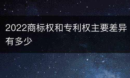 2022商标权和专利权主要差异有多少
