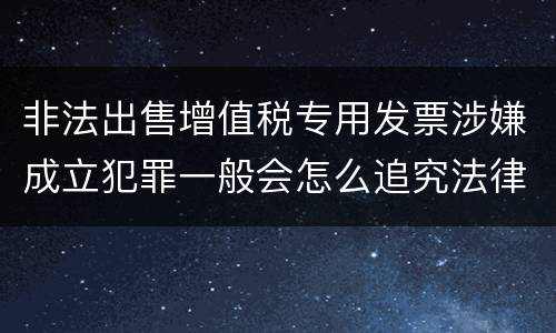非法出售增值税专用发票涉嫌成立犯罪一般会怎么追究法律责任
