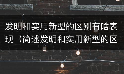 发明和实用新型的区别有啥表现（简述发明和实用新型的区别）