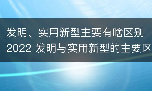 发明、实用新型主要有啥区别2022 发明与实用新型的主要区别