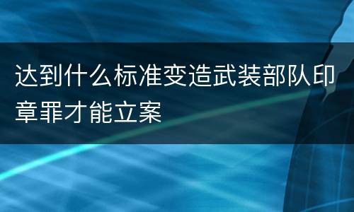 达到什么标准变造武装部队印章罪才能立案