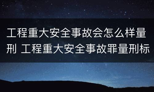 工程重大安全事故会怎么样量刑 工程重大安全事故罪量刑标准