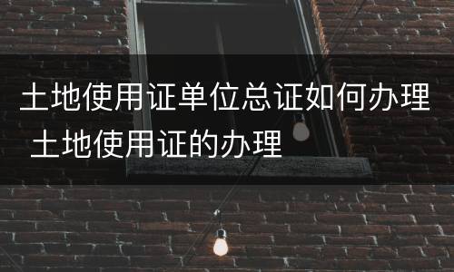 土地使用证单位总证如何办理 土地使用证的办理
