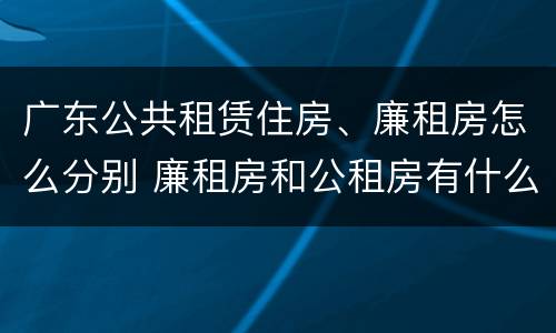 广东公共租赁住房、廉租房怎么分别 廉租房和公租房有什么区别广州