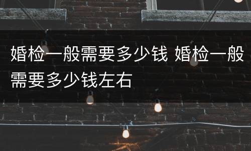 婚检一般需要多少钱 婚检一般需要多少钱左右