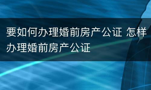 要如何办理婚前房产公证 怎样办理婚前房产公证
