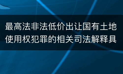 最高法非法低价出让国有土地使用权犯罪的相关司法解释具体有哪些主要规定