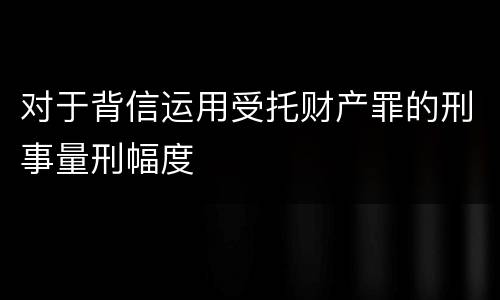 对于背信运用受托财产罪的刑事量刑幅度