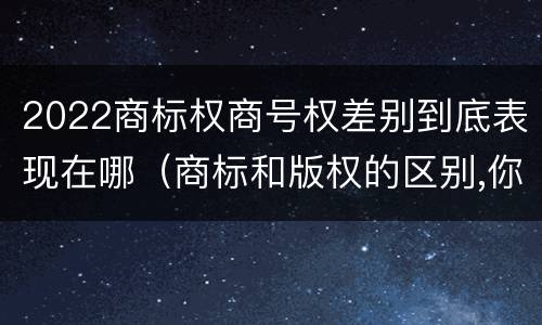 2022商标权商号权差别到底表现在哪（商标和版权的区别,你知道多少?）
