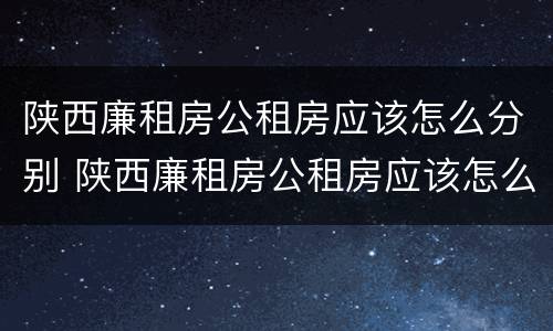 陕西廉租房公租房应该怎么分别 陕西廉租房公租房应该怎么分别摇号