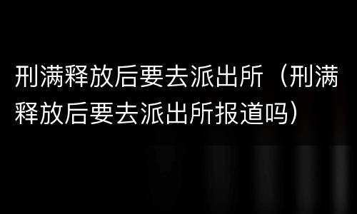 刑满释放后要去派出所（刑满释放后要去派出所报道吗）