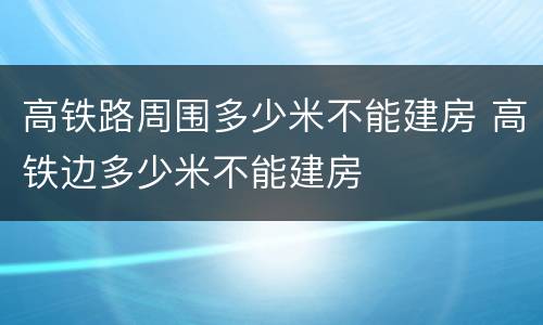 高铁路周围多少米不能建房 高铁边多少米不能建房