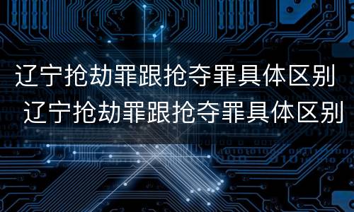 辽宁抢劫罪跟抢夺罪具体区别 辽宁抢劫罪跟抢夺罪具体区别在哪