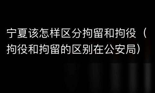 宁夏该怎样区分拘留和拘役（拘役和拘留的区别在公安局）