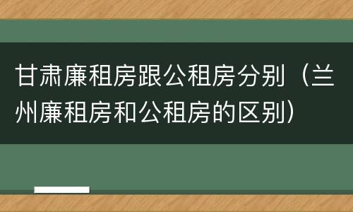 甘肃廉租房跟公租房分别（兰州廉租房和公租房的区别）