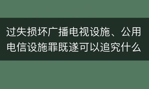 过失损坏广播电视设施、公用电信设施罪既遂可以追究什么刑事责任