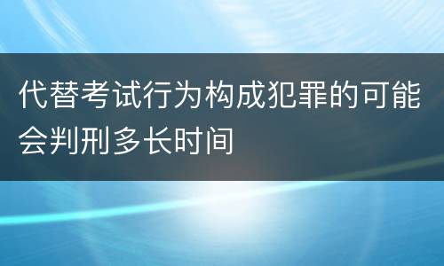 代替考试行为构成犯罪的可能会判刑多长时间