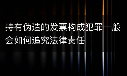 持有伪造的发票构成犯罪一般会如何追究法律责任