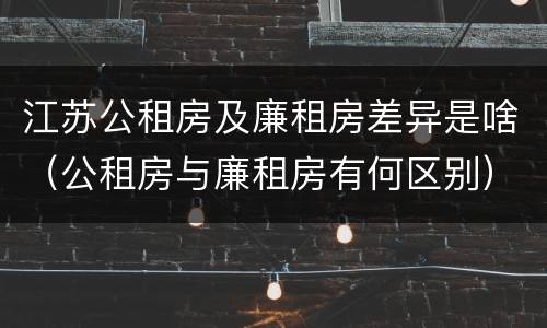 江苏公租房及廉租房差异是啥（公租房与廉租房有何区别）