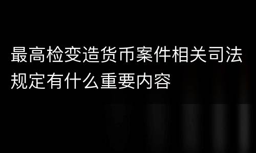 最高检变造货币案件相关司法规定有什么重要内容