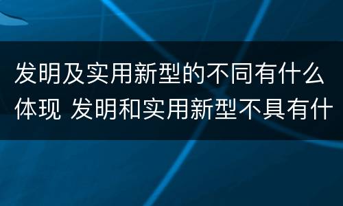 发明及实用新型的不同有什么体现 发明和实用新型不具有什么特性
