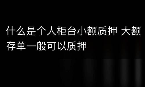 什么是个人柜台小额质押 大额存单一般可以质押