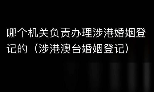 哪个机关负责办理涉港婚姻登记的（涉港澳台婚姻登记）
