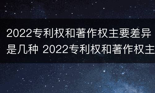 2022专利权和著作权主要差异是几种 2022专利权和著作权主要差异是几种情况