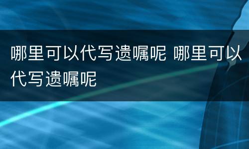 哪里可以代写遗嘱呢 哪里可以代写遗嘱呢