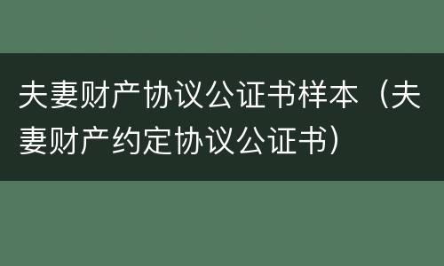 夫妻财产协议公证书样本(夫妻财产约定协议公证书) 夫妻财产协议公证书样本(夫妻财产约定协议公证书)