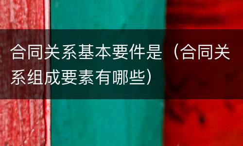 合同关系基本要件是(合同关系组成要素有哪些) 合同关系基本要件是(合同关系组成要素有哪些)